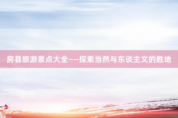 房县旅游景点大全——探索当然与东谈主文的胜地