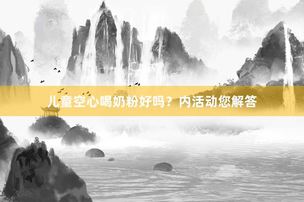 儿童空心喝奶粉好吗？内活动您解答